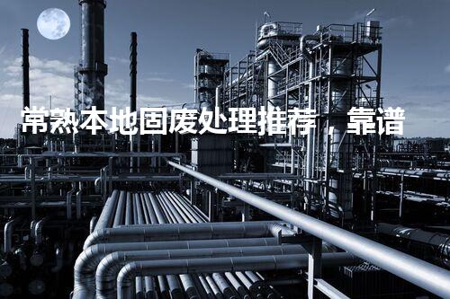 常熟本地固废处理推荐，靠谱的都在这儿啦！