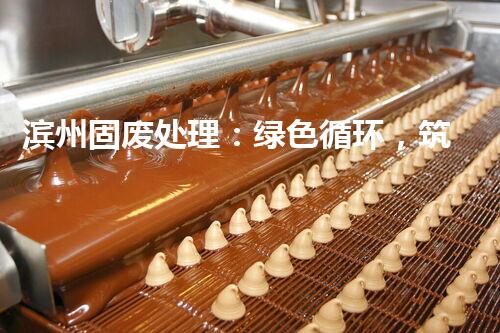 滨州固废处理：绿色循环，筑梦生态滨州